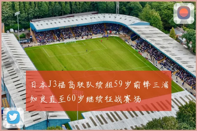 日本J3福岛联队续租59岁前锋三浦知良直至60岁继续征战赛场