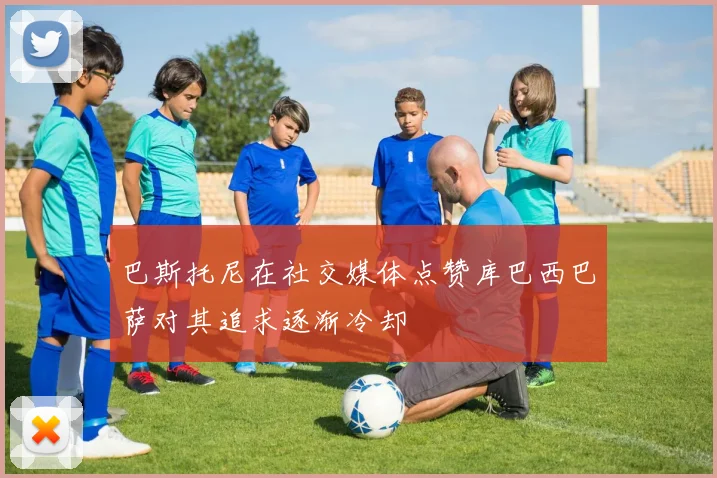 巴斯托尼在社交媒体点赞库巴西巴萨对其追求逐渐冷却