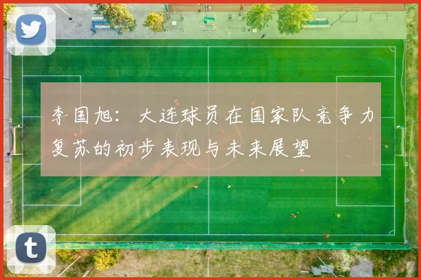 李国旭：大连球员在国家队竞争力复苏的初步表现与未来展望
