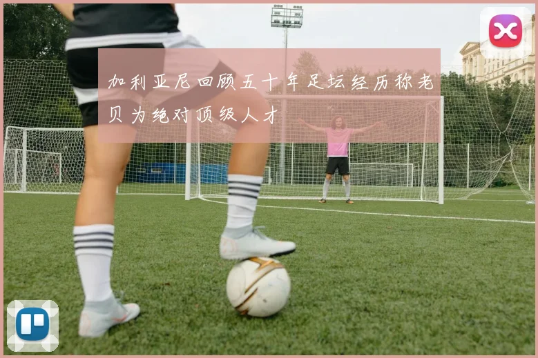 加利亚尼回顾五十年足坛经历称老贝为绝对顶级人才
