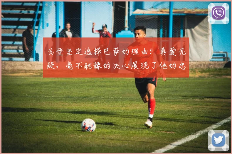 戈登坚定选择巴萨的理由：真爱无疑，毫不犹豫的决心展现了他的忠诚