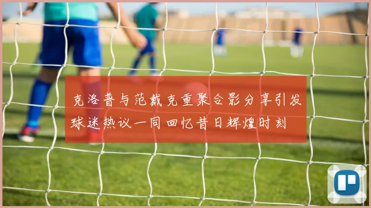 克洛普与范戴克重聚合影分享引发球迷热议一同回忆昔日辉煌时刻