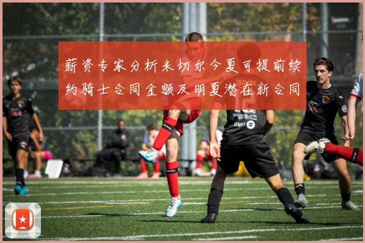 薪资专家分析米切尔今夏可提前续约骑士合同金额及明夏潜在新合同