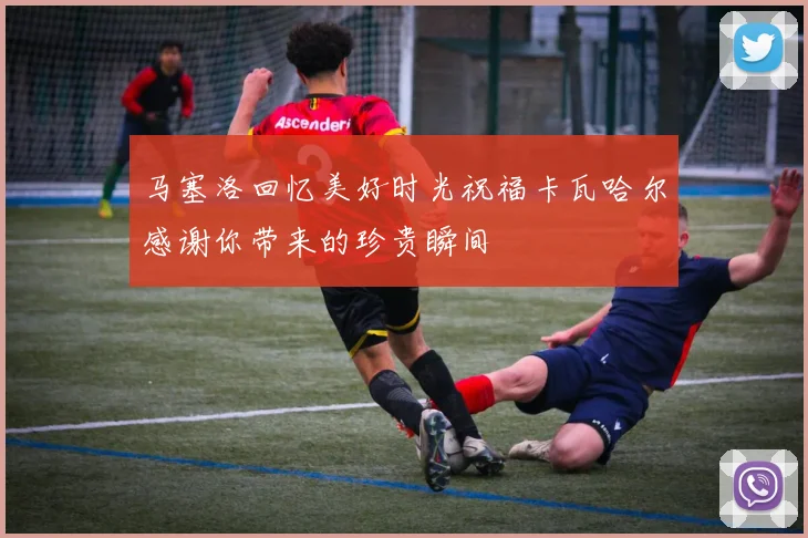马塞洛回忆美好时光祝福卡瓦哈尔感谢你带来的珍贵瞬间