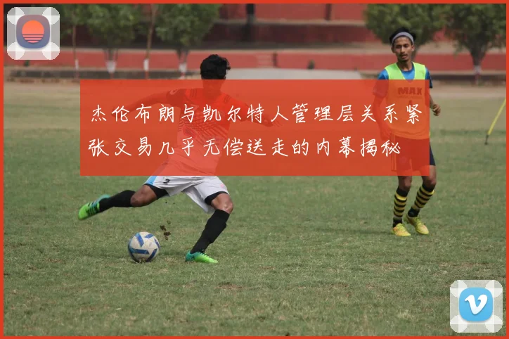 杰伦布朗与凯尔特人管理层关系紧张交易几乎无偿送走的内幕揭秘