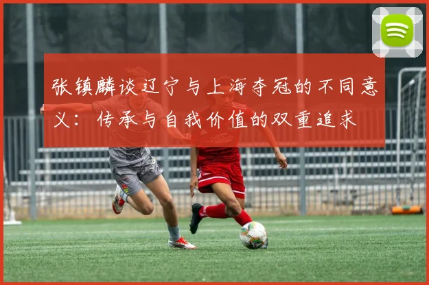 张镇麟谈辽宁与上海夺冠的不同意义：传承与自我价值的双重追求