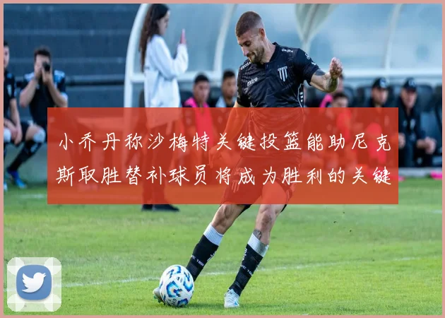 小乔丹称沙梅特关键投篮能助尼克斯取胜替补球员将成为胜利的关键因素